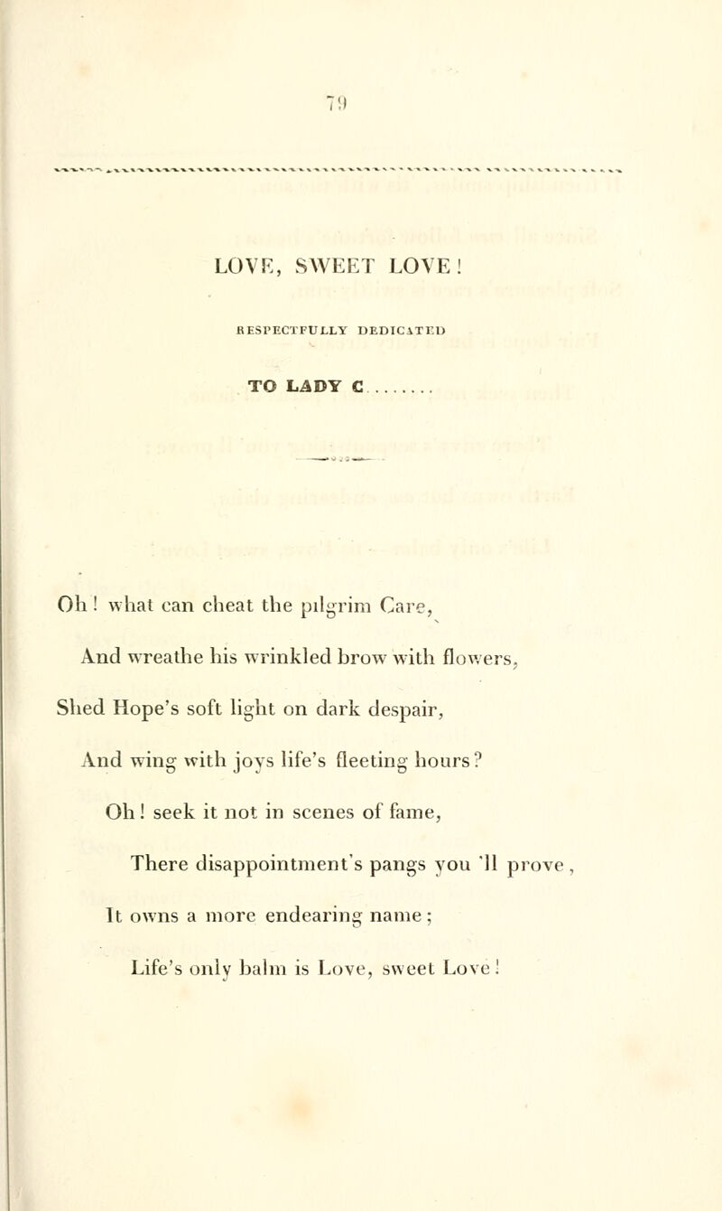 LOVE, SAVEET LOVE RESPECTFULLY DEDICiTKU TO LADY C Oh ! what can cheat the pilgrim Care, And wreathe his wrinkled brow with flowers, Shed Hope's soft light on dark despair, And wing with joys life's fleeting hours? Oh ! seek it not in scènes of famé, There disappointment's pangs you '11 prove , It owns a more endearing name ; Life's only bal m is Love, sweet Love !