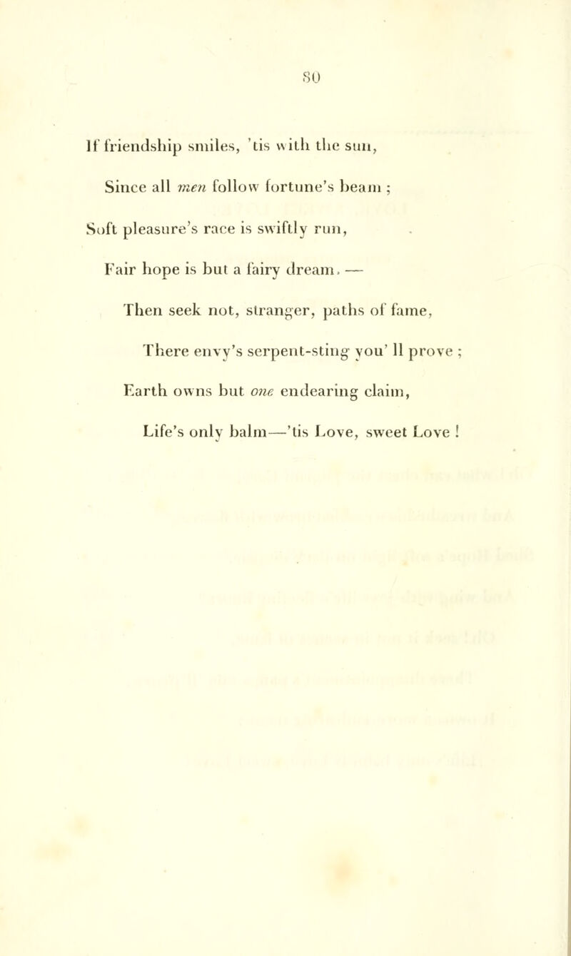 su If friendship smiles, lis with the sun, Since ail vien follow fortune's beam ; Soft pleasure's rare is swiftly nui, Fair hope is but a t'airy dream. — Then seek not, stranger, paths ol'f'ame, There envy's serpeut-stiug- you' 11 prove ; Earth owns but one endearing claim, Life's only balm—'tis Love, sweet Love !