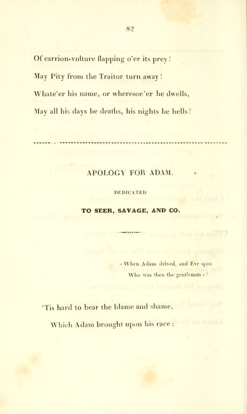 Of carrion-vulture flapping o'cr its prey ! May Pity from the Traitor turn away! Whate'er his name, or wheresoe'er lie dwells, May ail his days be deatlis, his nights be hells ! APOLOGY FOR ADAM. DEDICATED TO SEER, SAVAGE, AND CO. When Adam delved, und Eve span Who was ilieii (lie gentleman »:' 'Tis hard to bear the blâme and shame, Which Adam brought upoi» his race ;