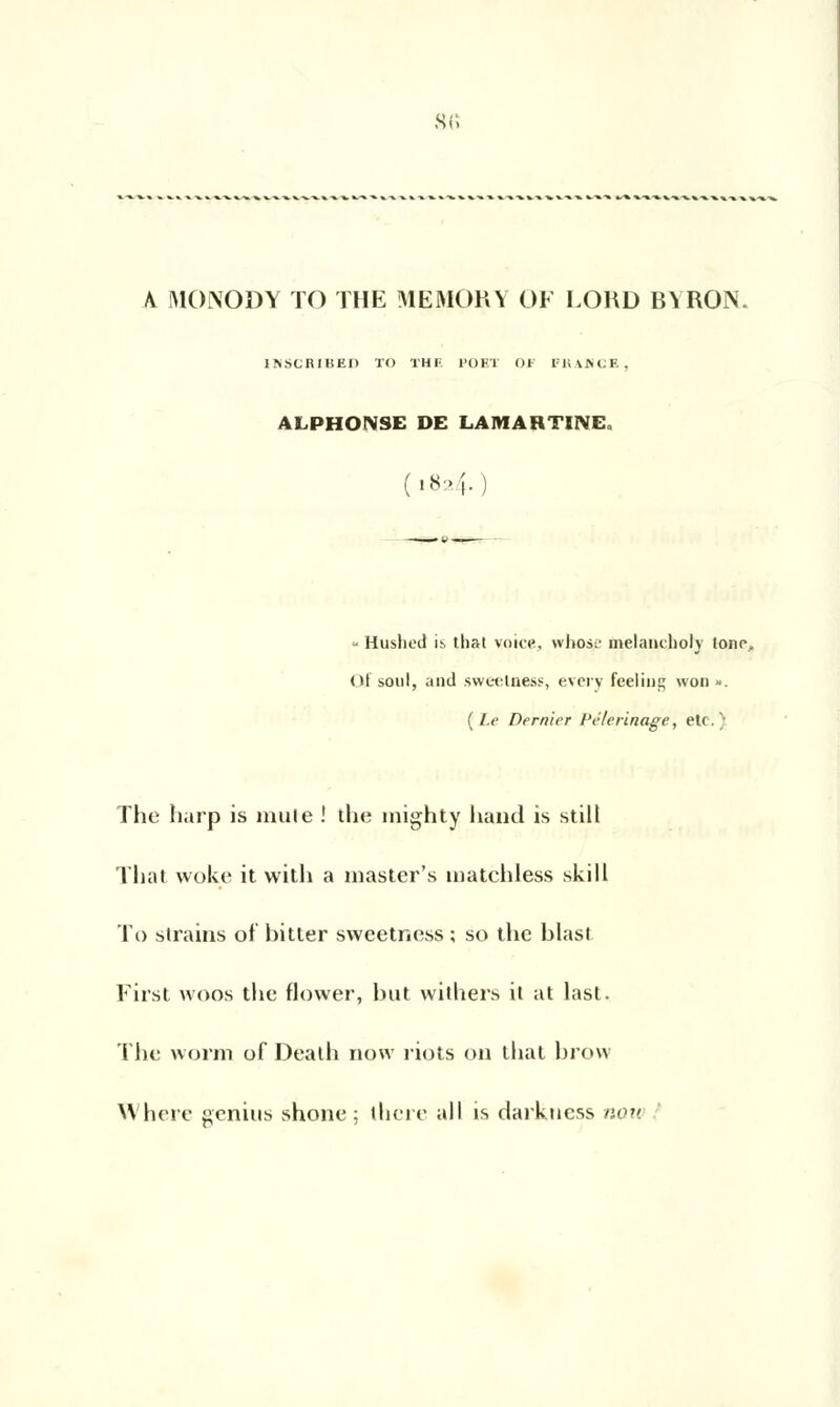 s«, A MONODY TO THE MEMORY OF LORD BYRON. INSCRIBEO TO THF. PO ET OF FKAHCE, ALPHONSE DE LAMARTINE. y Huslied is that voict», wIiosl' melandioly tonr, Qf soûl, and sweelness, every feeling won ». (Le Dernier Pèlerinage, etc.) The harp is mule ! the mighty hand is still That woke it with a master's matchless ski II To strains of bitier sweetness ; so the biast First woos the flower, but withers it at last. The worm of Deaih now riots on that brow Wherc genius shone; there ail is darktiess nou