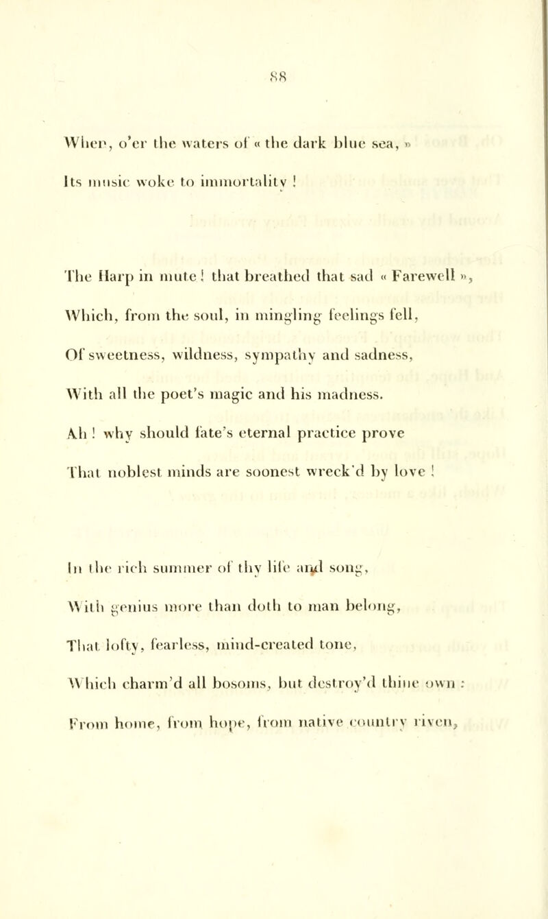 WheCj o'er the waters of « the dark blue sea, >> Its music woke to immortality ! The Harp in mute ! that breathed that sad « Farewell », Which, from the soûl, in mingling feelings f'ell, Of sweetness, wildness, sympathy and sadness, With ail the poet's magie and his madness. Ah ! why should fate's eternal praetice prove That noblest minds are soonest wreckd by love ! In the rich summer of thy life aiul son:;. AVilli genius more than dot h to man belong, That, loftv, fearless, mind-created tone, W hich eharm'd ail bosoms, but destroy'd ihine own : From home, from hope, boni native çountry riven,