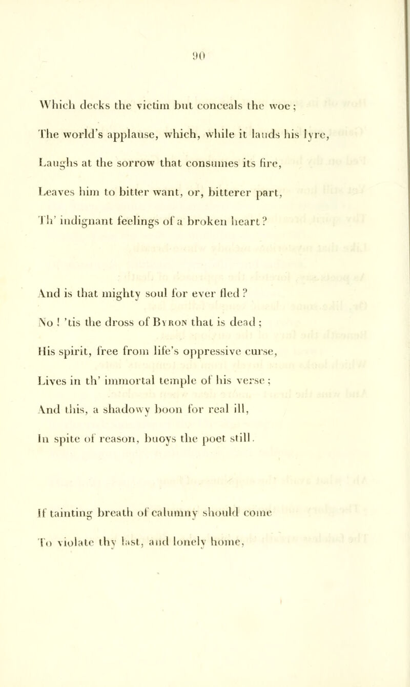 Which decks the victim but conceals the woc ; The world's applause, which, while it lands liis Ivre, Laughs at the sorrow that consumes its fire, Leaves him to bitter want, or, bitterer part, Th' indignant feelings of a broken heart? Vnd is that mighty soûl for ever fled ? .\o ! 'tis the dross of Bvron that is dead ; His spirit, i'ree froin life's oppressive cuise, Lives in th' immortal temple of his verse ; \nd lins, a shadowy hoon for real ill, In spite of reason, buoys the poet still. If tainting breath ofcalunany should corne To violate thv last, and lonelv home.