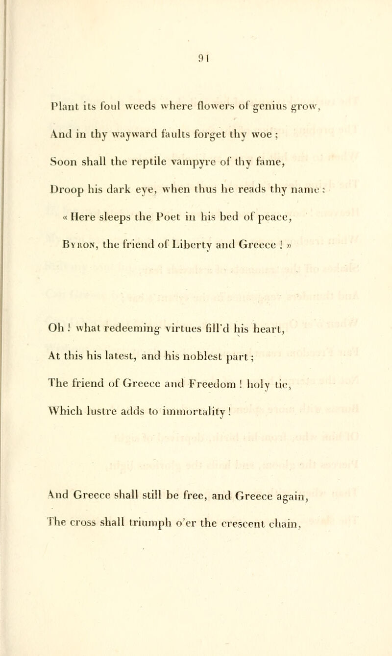 ni Plant its foui weeds where flowers of genius grow. And in thy wayward faults forget thy woe ; Soon shall the reptile vampyre ol' thy famé, Droop his dark eye, when thus lie reads thy naine « Hère sleeps the Poet in his bed of peace, Byron, the friend of Libertv and Greece ! » Oh ! what redeeming- virtues fiH'd his heart, Àt this his latest, and his noblest part ; The friend of Greece and Freedom ! holy tic, Which lustre adds to hnmortality ! \nd Greece shall still be free, and Greece agaiti, The cross shall triumph o'cr the crescent chain.