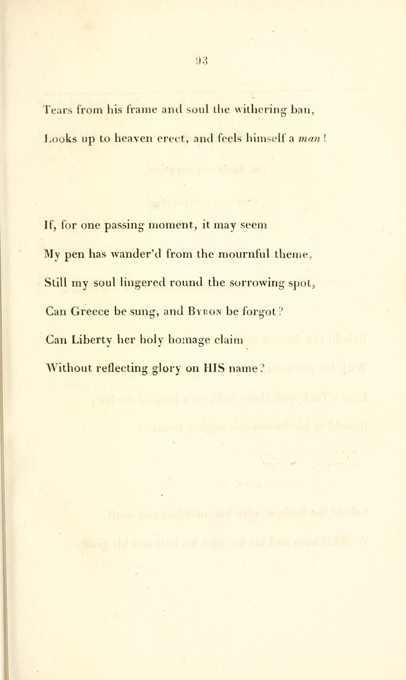 Tears from his (rame and soûl die witliering ban, Looks up to heaven erect, and feels himself a man ! If, for one passing moment, it may seem ÎMv pen has wander'd from the mournful thème, Still my soûl lingered round the sorrowing spot, Can Greece be sung, and Byron be forgot? Can Liberty her holy homage claim Without reflecting glory on HIS naine?