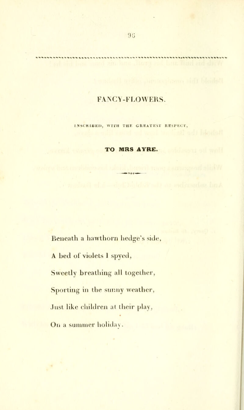 915 FANGY^FLOWERS. i JVSCH IUKI>, WITH THF GRE.ITEU RESl'M I. TO MRS AYRE. Beneath a hawthorn hedge's side, A bed ol'violets 1 spyed, Sweetly breatliing ail together, Sporting in the sunny weather, Just likc children at their play, On a summer hulidav.