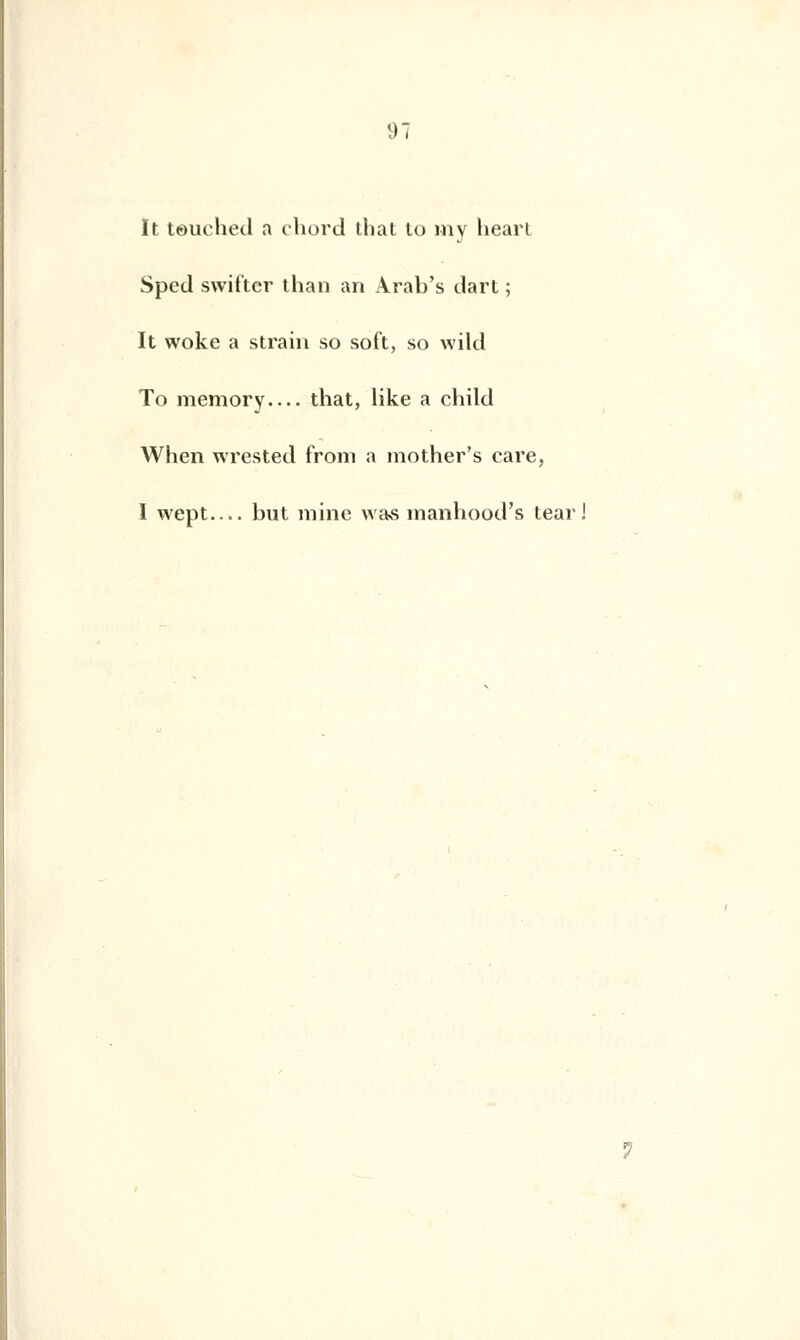 It teuched a chord that lo my heart Sped swif'ter than an Àrab's dart ; It woke a strain so soft, so wild To memory that, like a child When wrested from a mother's care, I wept.... but mine was manhood's tear