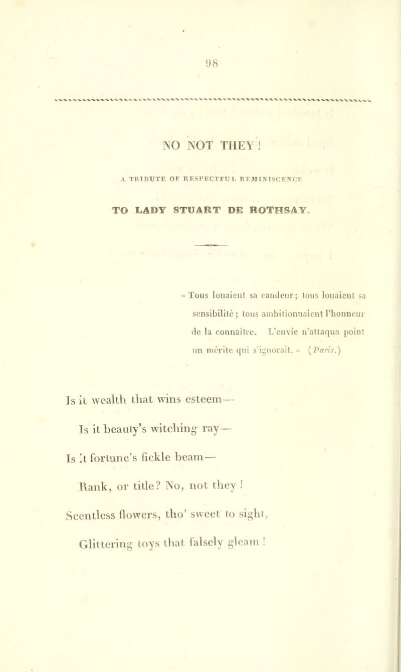 NO NOT THEY V TRIBUTE OF RESPECTFUL REMIM TO LADY STUART DE ROTHSAY «Tous louaient sa candeur; tous louaient sa sensibilité; tous ambitionnaient l'honneur de la connaître. L'envie n'attaqua point un mérite qui s'ignorait. » {Paris.) Is il wealth ihat wins esteem— Is it beauty's witching rav- is A forlunc's fickle beam— l\ank, or tille? No, not they ! Sccntlcss flowers, tho' sweet to sighl Glittering toys lhat falscly gleam !