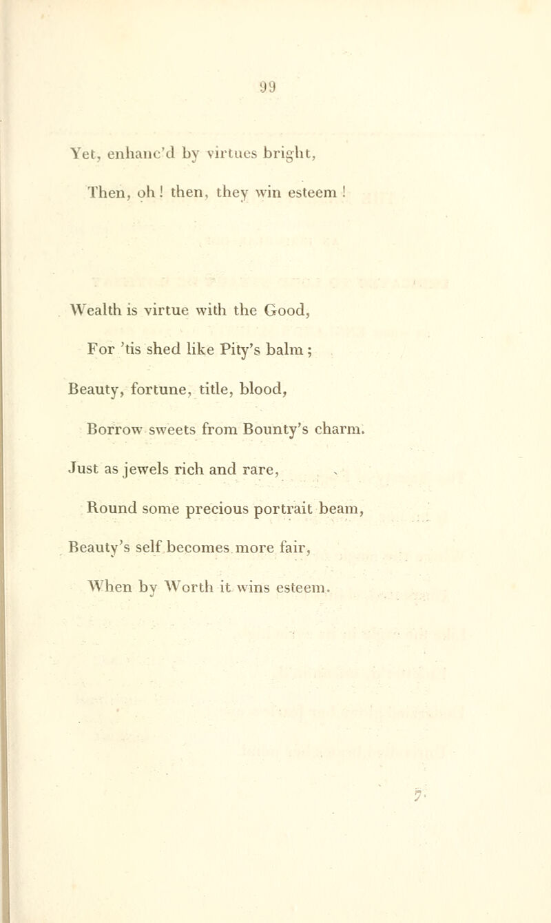 Yct, enhanc'd by virtues bright, Then, oh! then, they win esteem ! Wealth is virtue with the Good, For 'tis shed like Pity's balm ; Beauty, fortune, title, blood, Borrow sweets from Bounty's charm. Just as jewels rich and rare, Round some precious portrait beam, Beauty's self becomes more fair, When by Worth it wins esteem.