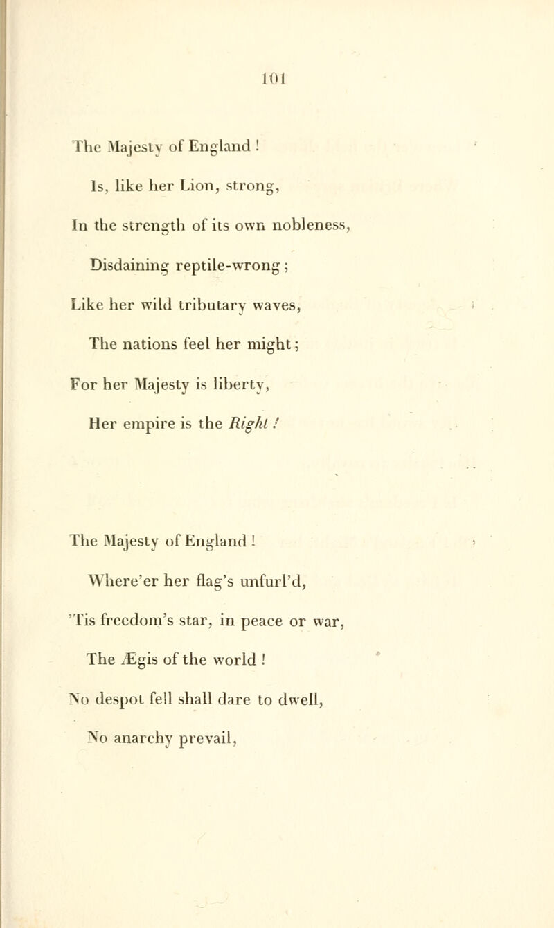 The Majesty of England ! ls, like her Lion, strong, In the strength of its own nobJeness, Disdaining reptile-wrong ; Like her wild tributary waves, The nations feel her might ; For her Majesty is liberty, Her empire is the Righl ! The Majesty of England ! Where'er her flag's unfurl'd, 'Tis freedom's star, in peace or war, The /Egis of the world ! No despot fell shall dare to dwell, No anarehy prevail,