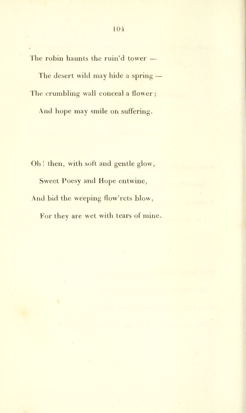 The robin haunts the ruin'd tower — The désert wikl may hide a spring - The crumbling wall conceal a flower ; And hope may smile on suffering. Oli ! then, with soit and gentle glow, Sweet Poesy and Hope entwine, And bid the weeping flow'rets blow, For thev are wel with tears of mine.