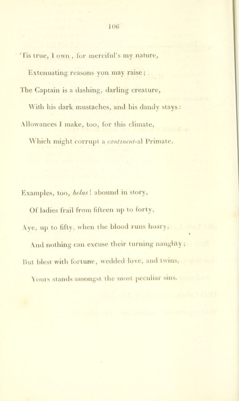 'lis true, 1 own, i'or nierciful's niy nature, Extenuating reasons yon may raise ; The Captain is a dasbing, darling créature, With bis dark mustaches, and bis dandy stays Allowances I make, too, ior this climate, Which might corrupt a continenl-zA Primate. Examples, too, helasl abound in story, Ofladies frail from fifteen up to i'orty, \ve, up to fifty, wben tbe blood ruiis hoary, Vnd nothing can excuse tbeir turning naugliU But blestwitb fortune, wedded love, and twins, Yours stands amongst the raost peculiar sins.