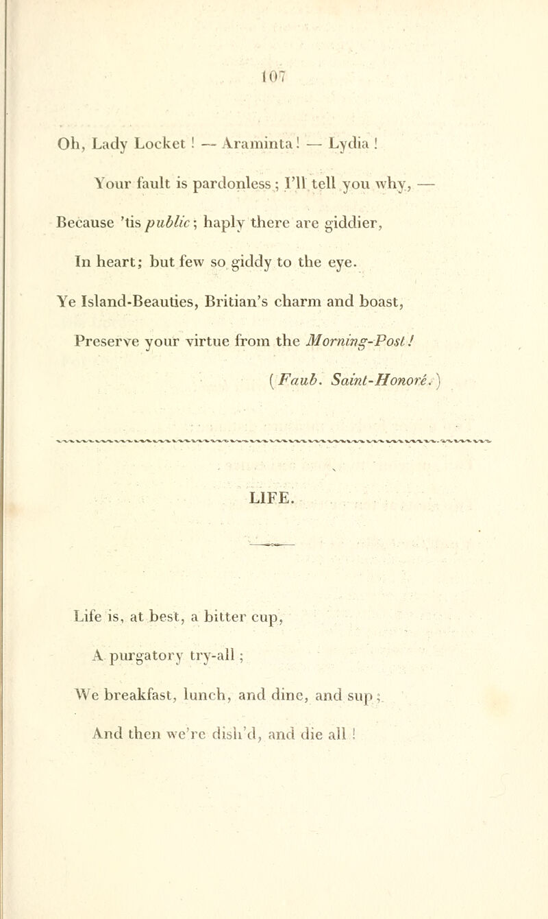 Oh, Lady Locket ! — Araminta! — Lydia ! Your fault is pardonless ; l'il tell you why, — Because 'tispublic; haply there are giddier, In heart; but few so giddy to the eye. Ye Island-Beauties, Britian's charm and boast, Préserve your virtue from the Morning-Post! (Faub. Saint-Honoré. LIFE. Life is, at.best, a bitter cup, Apurgatory try-all ; We breakfast, lunch, and dine, and sup; And then we're dish'd, and die ail !