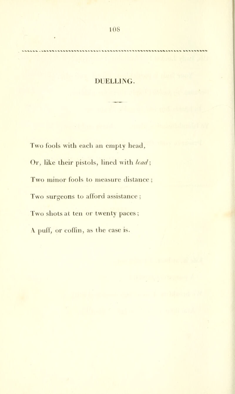 DUELLING. Two Tools with each an empiy head, Or, like their pistols, lincd with lcad\ Two minor fools to measure distance ; Two surgeons to afford assistance ; Two shots at ten or twenty paces ; \ puff, or coffin, as the rase is.