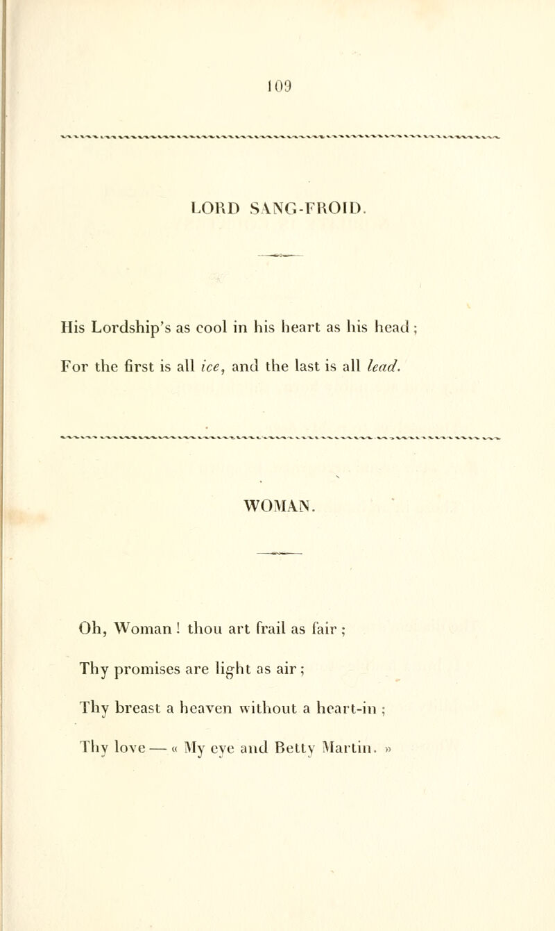 LOKD SVNG-FHOID. His Lordship's as cool in his heart as his head For the first is ail ice, and the last is ail lead. WOMAÎN. Oh, Woman ! thou art frail as fair ; Thy promises are light as air; Thy breast a heaven without a heart-in ; Thy love — « My eye and Betty Martin. »