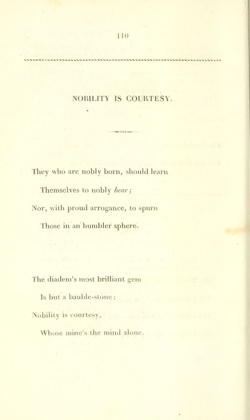 NOBIL1TY IS COURTESY They who arc nobly born, should learn Themselves to nobly bear j Nor, vvith proud arrogance, to spurn Those in an humbler sphcrc. The diadem's most brilliant gem Is but a bauble-stone ; Nobility is courtes^ , Whose mine's tlic mind aJon<