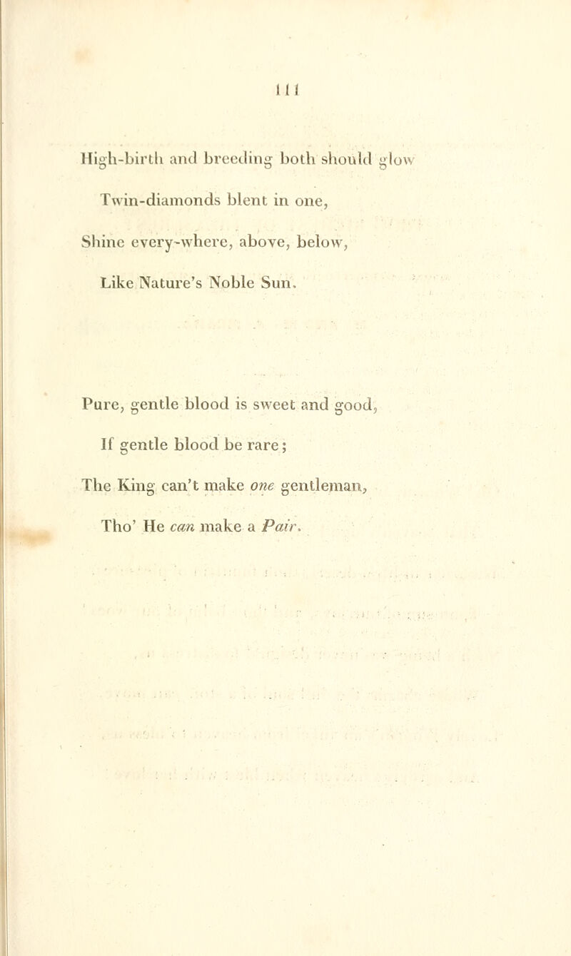 m High-birtli and breeding both should glow Twin-diamonds blent in one, Shine every-whcrc, above, below, Like Nature's Noble Sun. Pure, gentle blood is sweet and good, If gentle blood be rare ; The King ean't make one gentleman, Tho' He can make a Pair