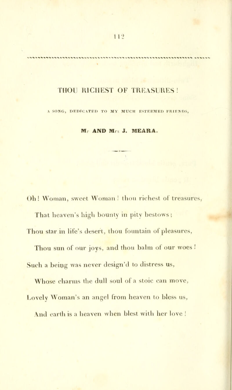 THOU KlCHEST OF TRRASURES! \ SONG, DEDICATED TO MY MUCH ESTEEMEH FRIENDS, M, AND Mrs J. MEARA Oh! Wonian, swect Woraan! thou riches! of treasures, That heaven's high bounty in pity bestows; Thou star in life's désert, thou fountain of pleasures, Thou suri of our joys, and thou balm of our woes ! Such a being was never design'd to distress us, Whose charms the dull soûl of a stoie can move, Lovely Woman's an angel Iroin heaven to bless us, \nd earth is a heaven when blest witli her love !