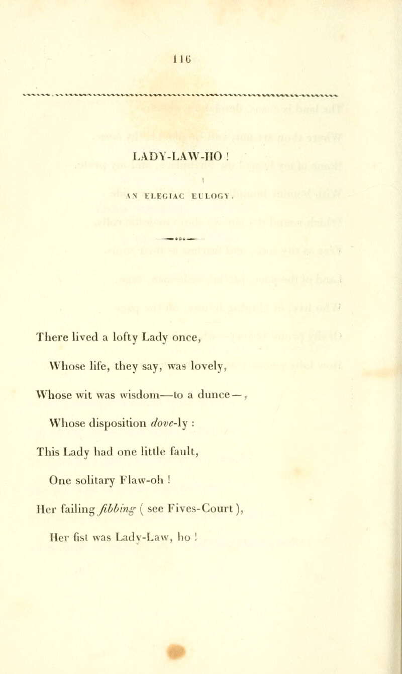 i 1 G LÀDY-LAW-HO ! i \N ELEGIAC tl LOG1 There lived a lofty Lacly once, Whose life, they say, was lovely, Whose wit was wisdora—to a dunce —, Whose disposition dove-\y : This Lady had one little fault, One solitary Flaw-oh ! lier {a.i\'mg_/ît>ùing ( see Fives-Court ), lier fist was Ladv-Law, ho l