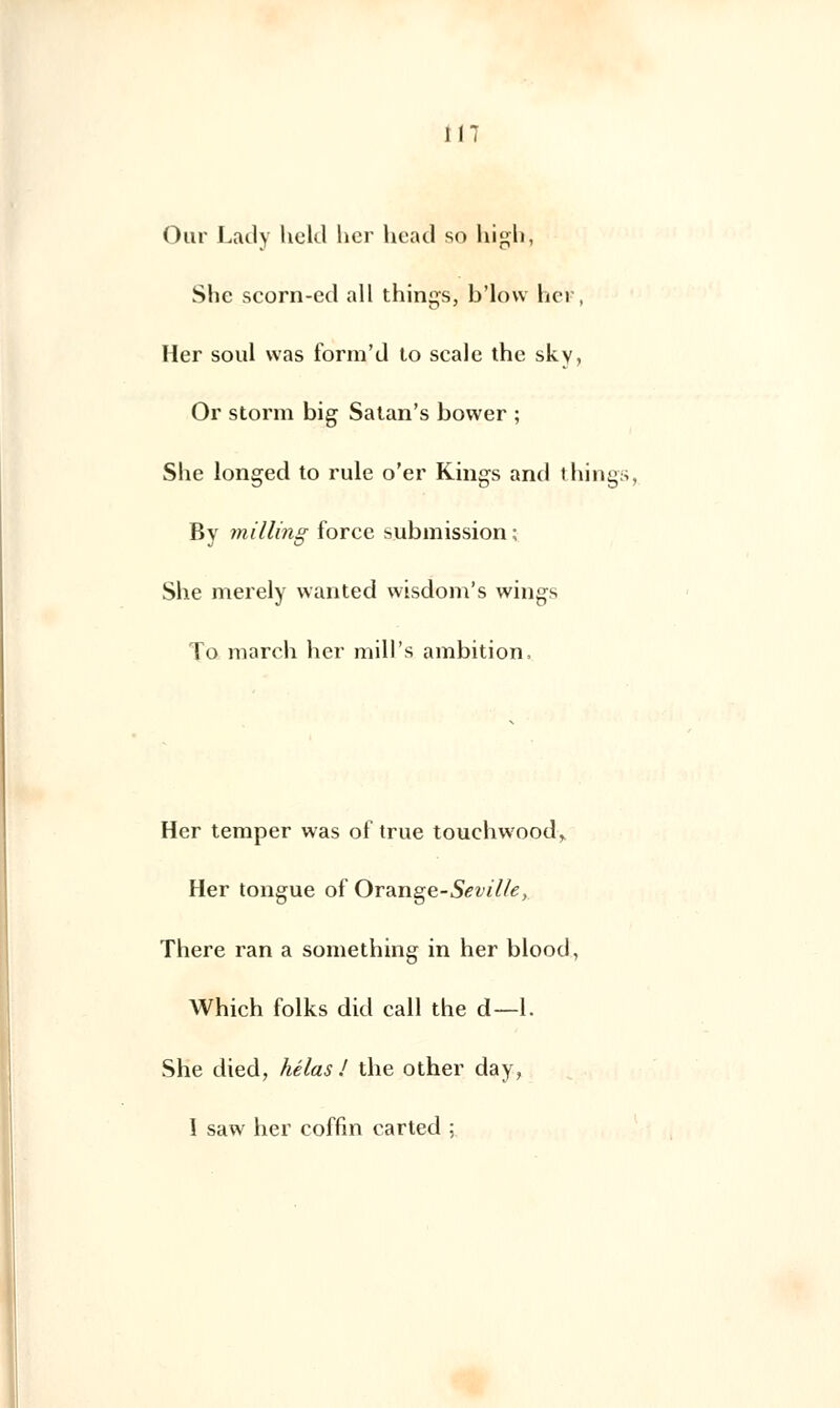 Our Lady held lier head so high, She scorn-ed ail things, b'low her, Her soûl was form'd to scalc the sky, Or storm big Satan's bower ; She longed to rule o'er King-s and things, By milling force submission ; She merely wanted wisdom's wings To march her mill's ambition, Her temper was of true touchwoodr Her tongue of Orange-Sevilte, There ran a something in her blood, Which folks did call the d—1. She died, hélas/ the other day, I saw her coffm carted ;