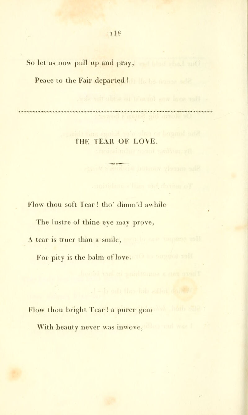 So let us now pull up and pray, Peaee to the Fair departed ! THE TEAR OF LOVE Flovv thou soft Tear ! tho' dimm'd awhile The lustre ol thine eye may prpve, A tear is truer lhan a smile, For pity is the balra oflove. Flovv thou bright Tear ! a purer gem With beauty never \\;»s inwove,