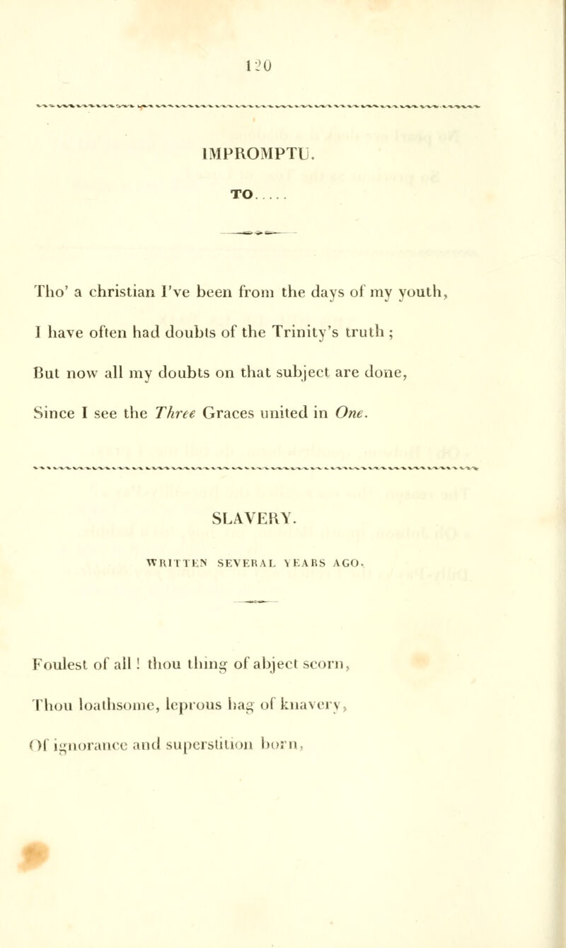 IMPROMPTU. TO Tho' a Christian I've been from the days of my youth, I hâve often had doubts of the Trinity's truth ; But now ail my doubts on that subject are done, Since I see the Three Grâces united in One. SLAVERY. WKITTKN SEVEKAL VEARS AGO. Foulest of ail ! thou thing of abject scorn, Thon loathsome, leprous hag of knaverj Of ignorance and superstition born,