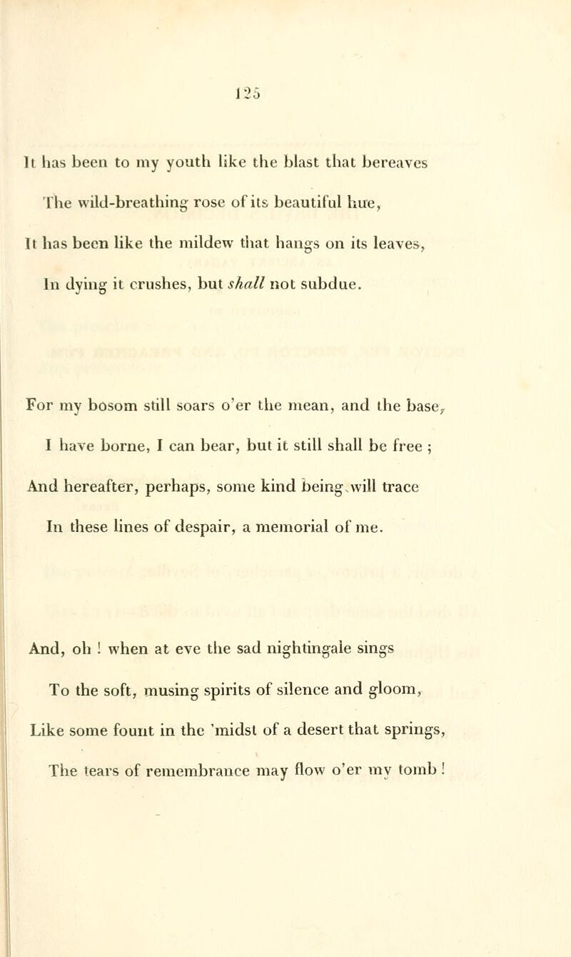 Il lias been to my youth likc the blast that bereaves The wild-breathing rose of its beautiful hue, It lias been like the mildew that hangs on its leaves, In dying it crushes, but shall not subdue. For my bosom still soars o'er the mean, and the base, I hâve borne, I can bear, but it still shall be free ; And hereafter, perhaps, some kind being.will trace In thèse lines of despair, a mémorial of me. And, oh ! when at eve the sad nightingale sings To the soft, musing spirits of silence and gloom, Like some fount in the 'midst of a désert that springs, The tears of remembrance may flow o'er my tomb !