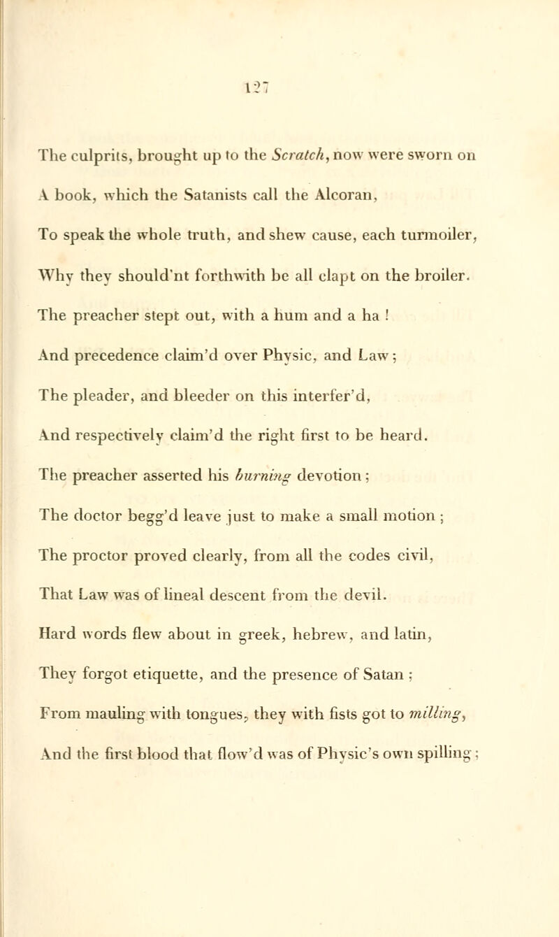 12; The culprits, brought up to the Scratch, now were sworn on A book, which the Satanists call the Alcoran, To speakthe whole truth, andshew cause, each turmoiler, Why they should'nt forthwith be ail clapt on the broiler. The preacher stept out, with a hum and a ha ! And precedence elaim'd over Physic, and Law ; The pleader, and bleeder on this interfer'd, And respectively elaim'd the right first to be heard. The preacher asserted his hurning dévotion ; The doctor begg'd leave just to ruake a small motion ; The proctor proved clearly, from ail the codes civil, That Law was of lineal descent from the devil. Hard words flew about in greek, hebrew, and latin, They forgot étiquette, and the présence of Satan ; From mauling with tongues, they with fists got to milling, And the first blood that flow'd was of Physic's own spilling :