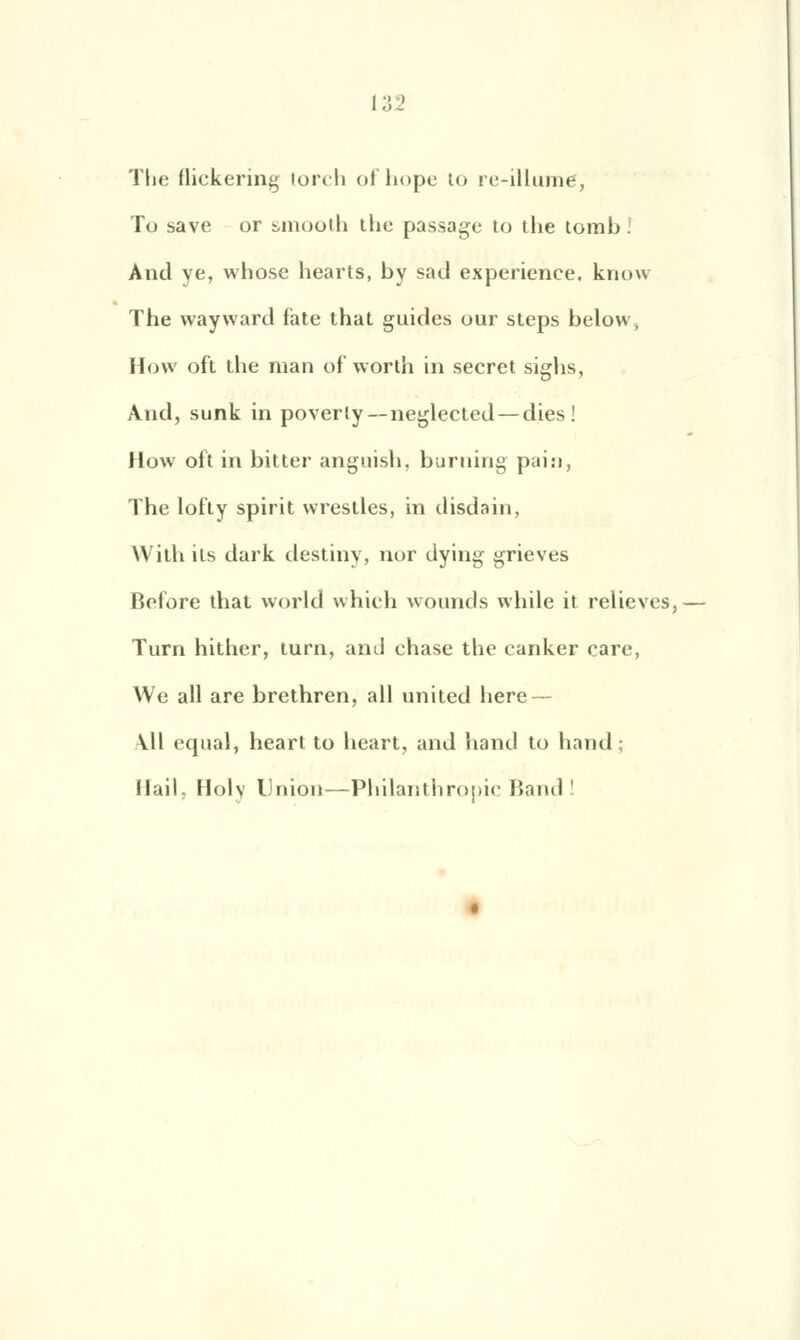 The flickering torch ofhope to re-illumé, To save or smooth tlic passage to the tomb! And ye, whose liearts, by sacl expérience. knovi The wayvvard fate that guides our steps below, How oft the nian of worth in secret sighs, And, sunk in poverly—neglected — dies ! How oit in bitter anguish, burning pain, The lotty spirit vvrestles, in disdain, With its dark destiny, nor dying grieves Belore that world which wounds while it relieves, Turn hither, turn, and chase the canker care, We ail are brethren, ail united hère — \\\ equal, heart to heart, and hand to hand ; Mail, Holv Union—Philanthropie Band '