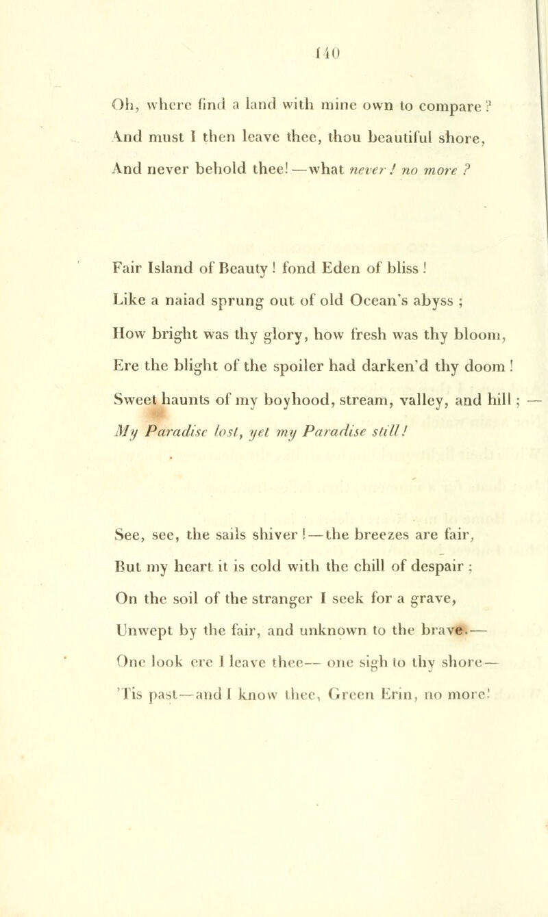 (40 Oh, where find a land with mine own to compare.1 Vnil must I then leavc thee, thou beautiful shore. And never behold thee!—what never! no more ? Fair Island of Beauty ! fond Eden of bliss ! Like a naiad sprung out of old Ocean's abyss ; How bright was thy glory, how fresh was thy bloom, Ere the blight of the spoiler had darken'd thy doom ! Sweet haunts of my boyhood, stream, vallcy, and hill ; M y Paradisc losl, y et my Paradise stiLl! See, see, the sails shiver ! — the breezes are fair, But my heart it is cold with the chill of despair ; On the soil of the stranger I seek for a grave, Unwept by the fair, and unknown to the brave.— One look ère I leave thee— one sigh to thy shore—