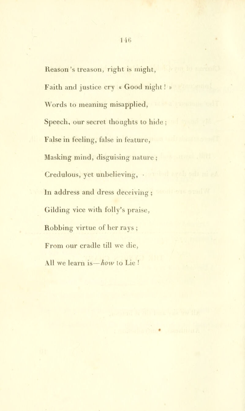 Reason's treason, right is might, Faith and justice cry « Good night ! » Words to meaning misapplied. Speech, our secret thoughts to hide ; False in feeling, taise in feature, Masking mind, disguising nature : Credulous, yet unbelieving, • In address and dress deceiving ; Gilding vice with folly's praise, Robbing virtue of lier rays ; From our cradle till we die, Ail we learn is—how to Lie !