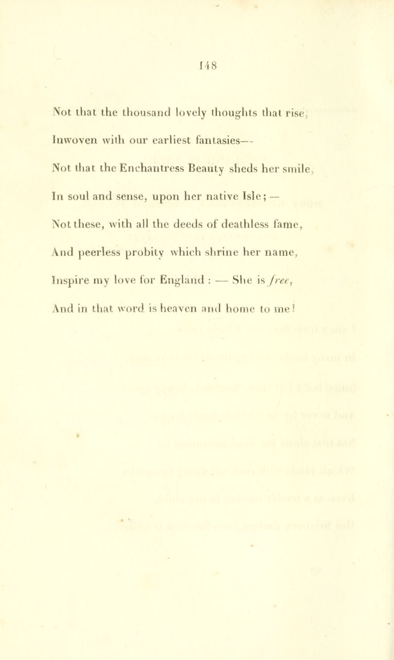 Not that the thousand lovely thoughts that fise Inwoven with our earliest fantasies— Not that thc Enchantress Beauty sheds her smilé, In soûl and sensé, upon her native ïsle; — Not thèse, with ail the deeds of dealhless famé, Ànd peerless probity which shrine her name, Inspire ray love for England : — She \&freet And in that word is heavcn and home to me!