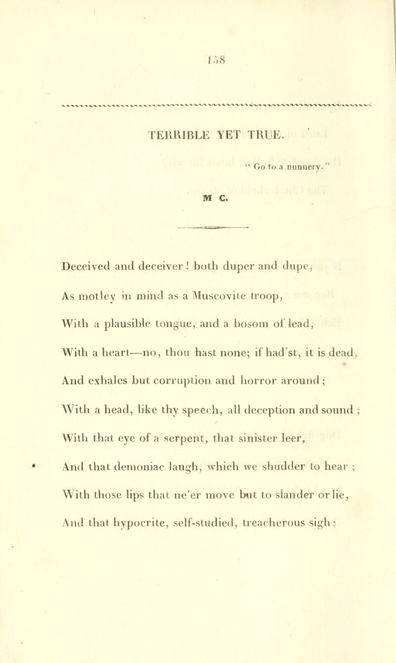 TERRIBLE YET TRUE.  Go to a nunnei v. M G. Deceived and deceiver ! both duper and dupe, As motley in mind as a Muscovite troop, With a plausible tongue, and a bosom ot'lead, With a heart—no, thou hast none; if had'st, it is dead, And exhales but corruption and horror around ; With a head, like thy speech, ail déception and sound ; With that eye of a serpent, that sinister leer, And that demoniac laugh, which wc shudder to hear : With those lips that ne'er move but to slander or lie, And that hypocrite, self-studied, treacherous sigh;