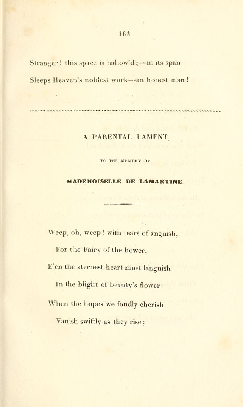 1C.3 Stranger ! tins space is haMctWd.;—--in its spab Sleeps Heaven's noblest work—-an honest man A PARENTAL LAMENT, TO THE MEMORY OF MADEMOISELLE DE LAMARTINE. Weep, oh, weep ! with tears of anguish, For the Fairy of the bower, E'en the sternest heart must languish In the blight of beauty's flower ! W'hen the hopes we fondly cherish Vanish swiftly as they risé ;