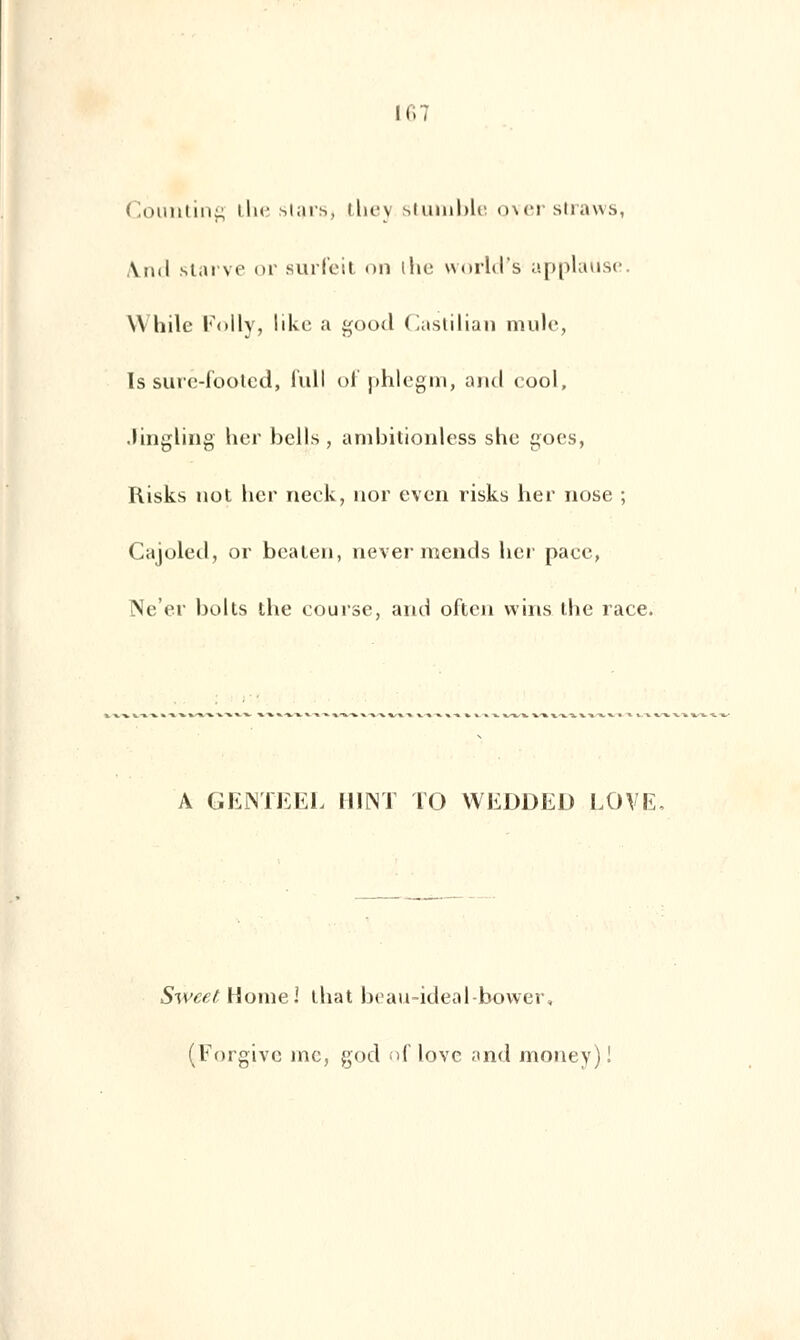 11.7 Counting the starsj they stumble Qver straws, Ami starve or surleit on the world's applause. VVhile Folly, likc a good Castilian mule, Is surc-footcd, lull of phlegm, and cool, .lingling lier bells , ambitionless she goes, Risks not lier neck, nor even risks lier nose ; Cajoled, or beaten, nevermends lier pace, Ne'er bolts the course, and often wins the race. A GEMEEL H1NT TO WEDDED LOVE Swcet tiomel that beau-ideal-bower, (Forgive inc, god of love and money)!