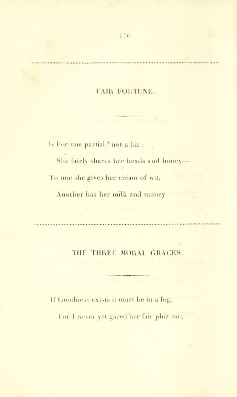 17(1 FAIR FORTI NE. Is Fortune partial? riot a !)it ; She lairly shares her heads and honey î <> one she gives lier cream of wit, Another lias lier milk and raoney'. IIII. THKEF. MORAL GRACES. il Goodness exists il nnisi be in a fog,