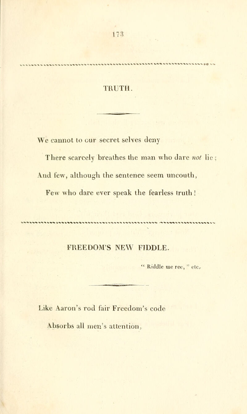 THUTH. Wc cannot to oui* secret selves deny There scarcely breathes the man who tiare not lie; And few, although the sentence seem uncouth, Few who dare ever speak the fearless truth ! FREEDOM'S NEW FIDDLE.  Riddle me ree,  elc, Like Aaron's rod f'air Freedom's code Absorba ail nien's attention,