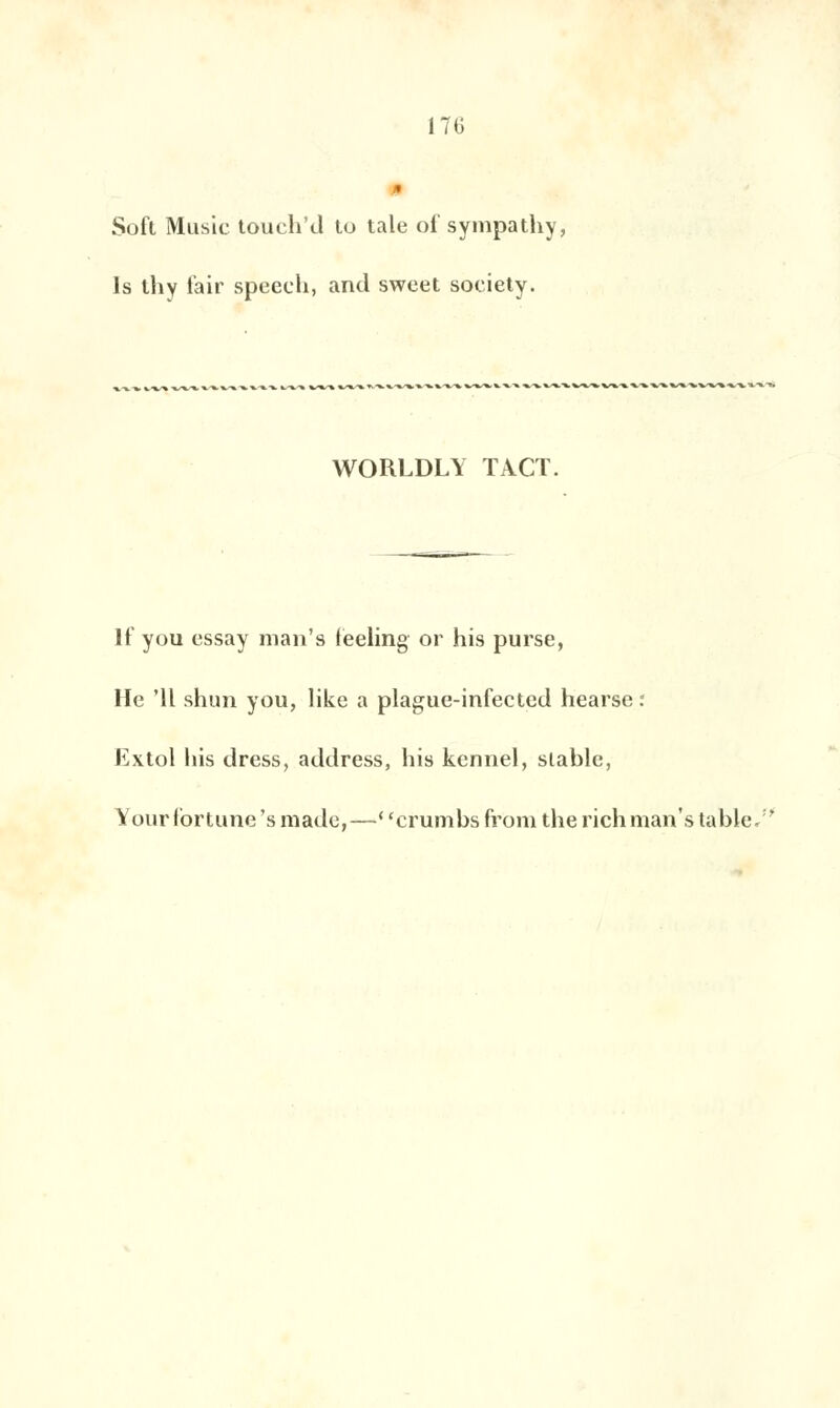 17G Soft Music toueh'd to taie of sympa thy, 1s thy l'air speech, and sweet soeiety. WORLDLY TACT. If you essay man's feeling or his purse, lie 'Il shun you, like a plague-infected hearse : Extol his dress, address, his kennel, stable, Your fortune 's made,—' 'crumbs froni the rich man's table/'