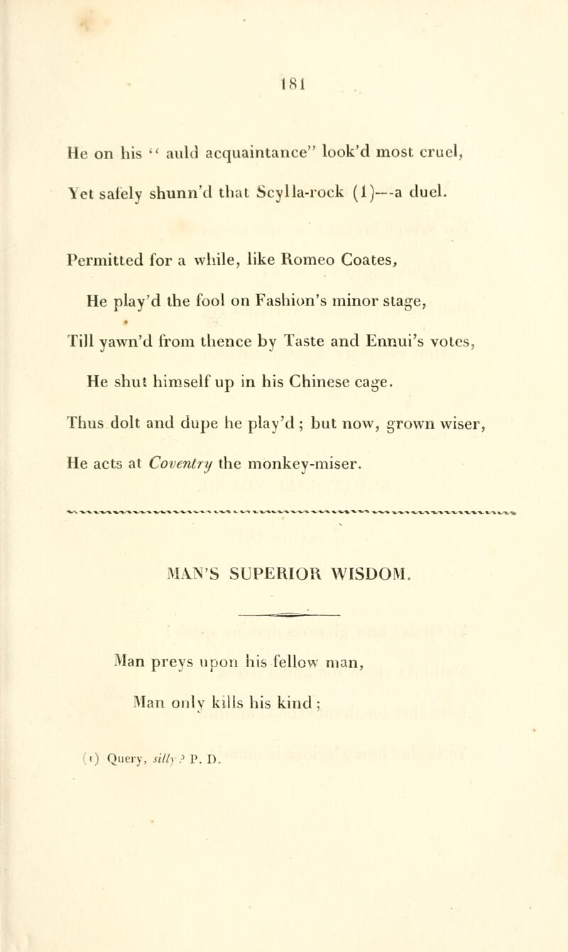 He on his  auld acquaintance look'd most cruel, Yet salely shunn'cl that Scylla-rock (1)—a duel. Permitted for a while, like Romeo Coates, He play'd the fool on Fashion's minor stage, Till yawn'd from thence by Taste and Ennui's voles, He shut himself up in his Chinese cage. Thus doit and dupe he play'd; but now, grown wiser, He acts at Coventry the monkey-miser. MANS SUPERIOR WISDOM. Man preys upou his fellow man, Man only kills his kind ; (i) Query, sillyP P. D.