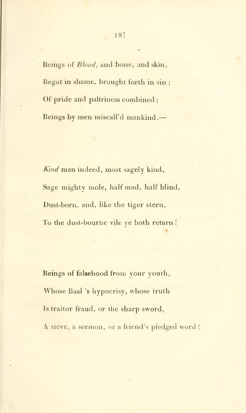 Beings of Blood, and boue, and skin, Begot in shame, brought forth in sin Of pride and paltriness combined ; Beings by raen miscall'd mankind.— Kind man indeed, most sagely kind, Sage mighty mole, balf mad, half blind, Dust-born, and, like the tiger stern, To the dust-bourne vile ye both return ! Beings of falsehood from your youth, Whose Baal 's hypocrisy, whose truth Is traitor fraud, or the sharp sword, A sieve, a sermon, or a friend's pledged word I