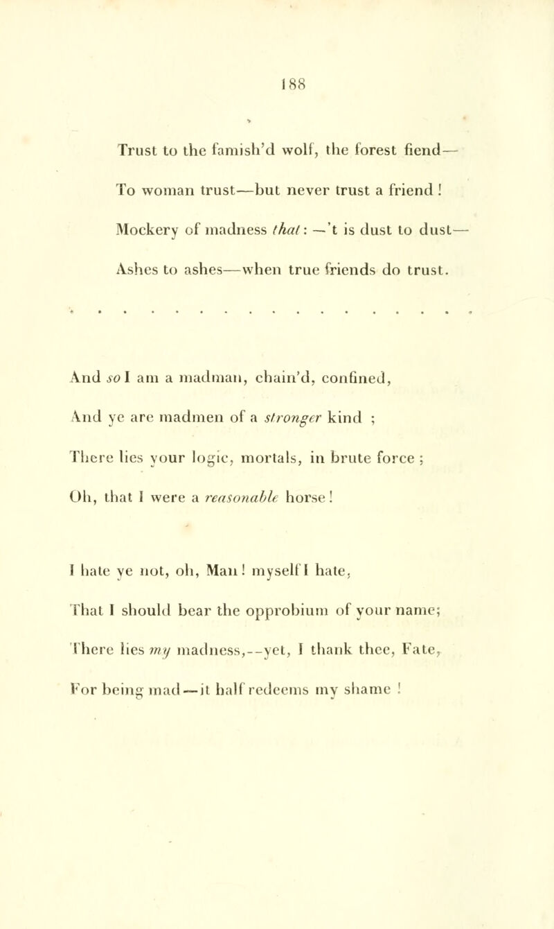 Trust to thc famish'd woli, the forest fiend— To woman trust—but never trust a friend ! Mockery of madness thaï: — 't is dust to dust— Àshes to ashes—when true friends do trust. \nd sol aui a madman, chain'd, confined, A.nd yc are madmen of a stronger kind ; There lies your logïc, mortals, in brute force ; Oh, that I were a reasonable horse ! I liate ye not, oh, Mail! myselfl hâte. That I should bear the opprobium of your namc; There lies my madness,—yet, I thank thee, l'aie Forbeingmad — it halfredeems tny shame !