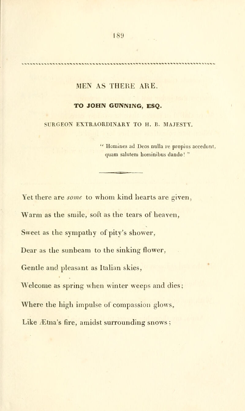 MEN AS THERE ARE. TO JOHN GUNN1NG, ESQ. SURGEON EXTRAORDINARY TO H. B. MAJESTY.  Homiues ad Deos nulla re propius accedunt, quam saluteru hominibus dando!  Yet there are some to whom kind liearts are given, Warm as the smile, soft as the tears of heaven, Svveet as the syrapathy of pity's shower, Dear as the sunbeam to the sinking flower, Gentle and pleasant as Italian skies, Welcome as spring when winter weeps and dies ; Where the high impulse of compassion glows, Like /Etna's fire, amidst surrounding snows ;