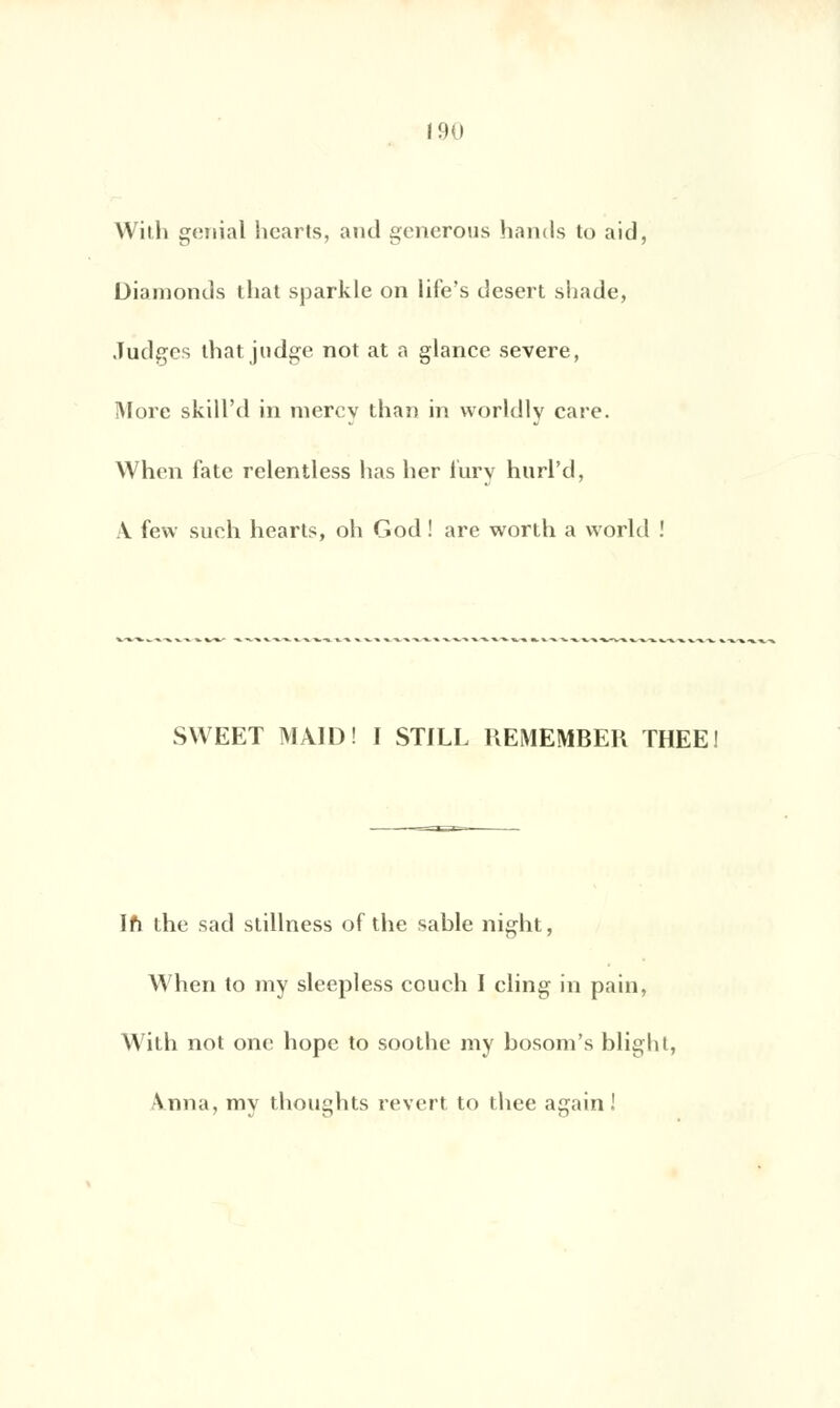 Willi génial hearts, and gênerons hands to aid, Diamonds that sparkle on life's désert sliade, Judges that judge not at a glanée severe, More skill'd in niercy than in worldly care. When fate relentless lias lier lury hurl'd, A few such hearts, oh God ! are worth a world ! SWEET MÂID! I STILL HEMEMBEK THEE! Ifi the sad stillness of the sable night, When to my sleepless couch I cling in pain, With not one hopc to soothe my bosom's blighl, \nna, my thoughts revert to thee again !