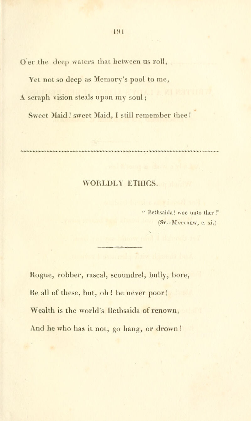 O'er the deep waiers thaï between us roll, Yet not so deep as Memory's pool to nie, A seraph vision steals upon my soûl; Sweet Maid ! sweet Maid, I still remember ihee! WORLDLY ETHICS. Belhsaida! woe unto thee!'! (St.-Matthew, c. xi.) Rogue, robber, rascal, scoundrel, bully, bore, Be ail of thèse, but, oh i be never poor ! Wealth is the world's Bethsaida of renown, And he who has it not, go hang, or drown !