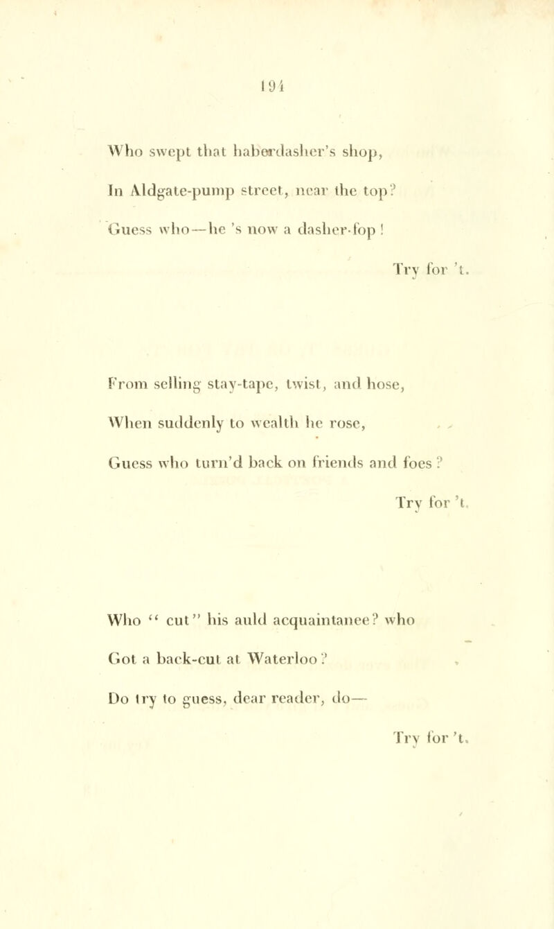 10 i Who swept thot habordasher's sliop, In /Vldgate-puinp street, near the top? Guess who — hc 's now a dasher-fop ! Trv for 't. From selling stay-tape, twist, and hose, When suddenly to wealth he rose, Gucss who turn'd back on friends and foes ? Trv for 't Who  eut his auld acquaintanee? who Got a back-cut at Waterloo'.' Do iry to guess, dear reader, do—