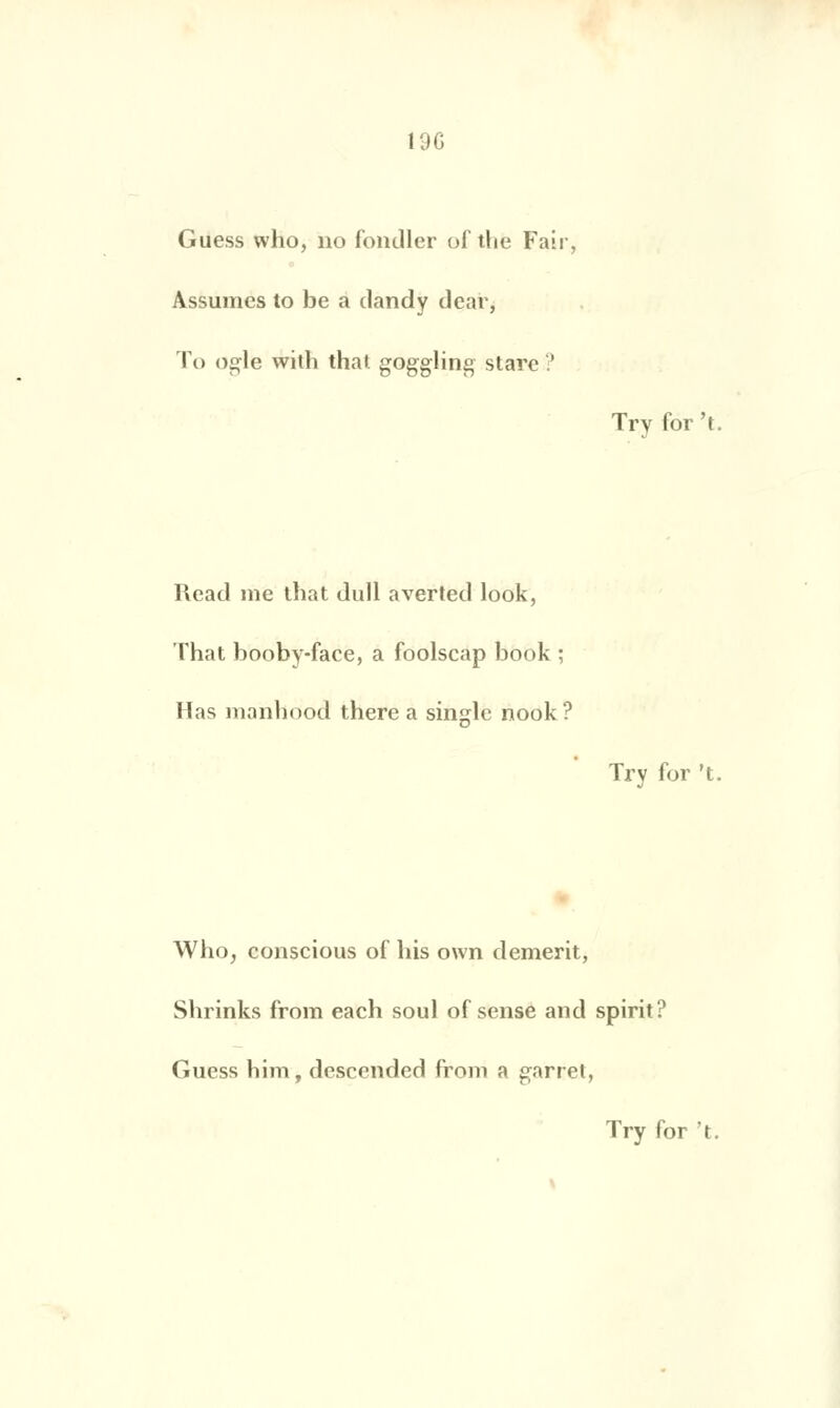 Guess who, no fondler of tlie Fair, Assumes to be a dandy dear, To ogle with thaï goggling stare ? Read me that dull averted look, That booby-face, a foolscap book ; Has manbood there a single nook ? Try for 't. Trv for 't. Who, conscious of bis own demerit, Sbrinks from each soûl of sensé and spirit? Guess bim, dcscended from a garret,