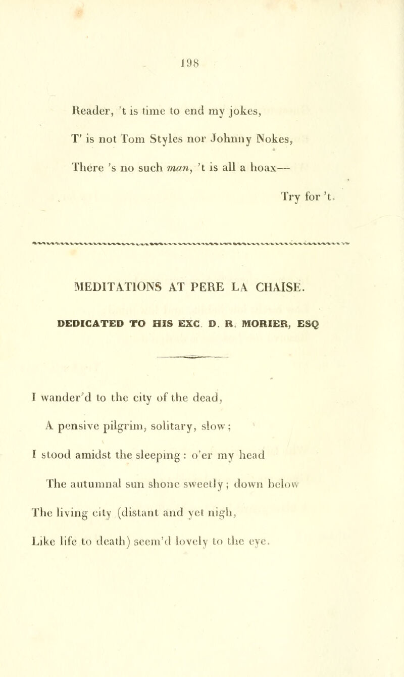 Reader, t is time to end my jokes, T' is not Tom Styles nor Johnny Nokes, There 's no such man, 't is ail a hoax— Try for 't. MEDITATIONS AT PERE LA CHAISE. DEDICATED TO HIS EXC DR MORIER, ESC I wander'd to the city of the dead, A pensive pilgrim, solitary, slow; I stood amidst the sleeping : o'er my head The autumnal sun shonc sweetly; down helow The living eity (distant and yet nigh, Likc life to death) seem'd lovely to the eye.