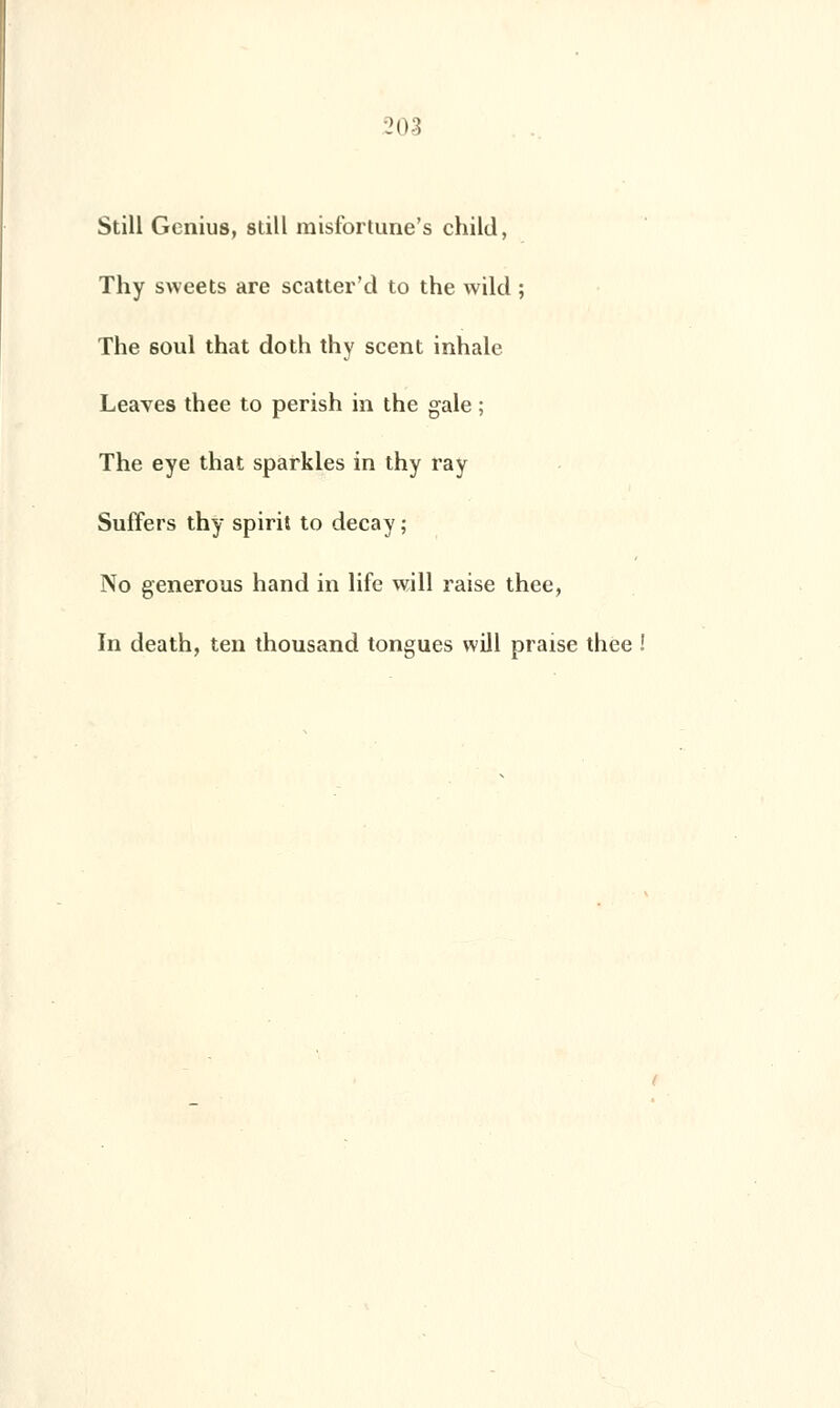 !03 Still Genius, siill misfortune's child, Thy sweets are scatter'd to the wild ; The soûl that doth thy scent inhale Leaves thee to perish in the gale ; The eye that sparkles in thy ray Suffers thy spirit to deçà y ; No gênerons hand in life will raise thee, In death, ten thousand tongues will praise thee !