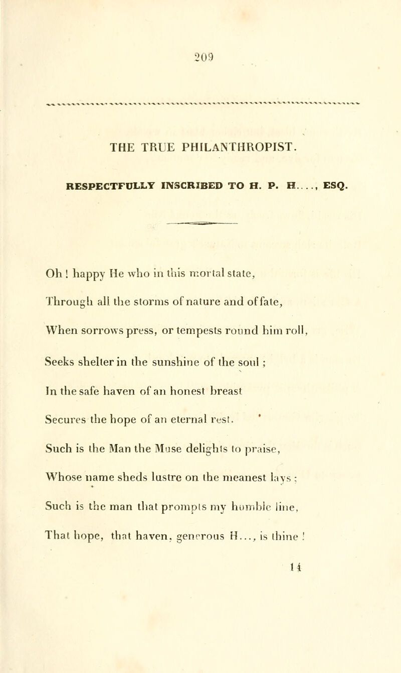 THE TRUE PHILANTHROPIST. RESPECTFULLY INSCRIBED TO H. P. H...., ESQ. Oh ! happy He who in this mortal state, Through ail the storms of nature and offate, When sorrovvs press, or tempesls round bim roll, Seeks shelter in the sunshine of the soûl ; In the safe haven of an honest hreast Secures the hope of au eternal rest. Such is the Man the Muse delights lo praise, Whose name sheds lustre on the meanest lays ; Such is the man that prompts my humble line, That hope, that haven. genrrous H..., is thine ! H