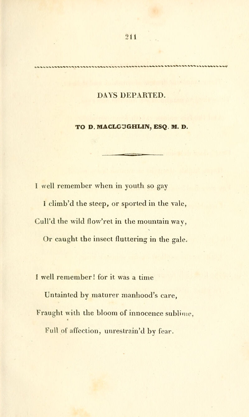 DAAS DEPARTED. TO D. MACLC JGHLIN, ESQ. M. D. I vvell remember when in youth so gay 1 climb'd the steep, or sported in the vale, Cull'd the wild flow'ret in the mountain way, Or caught the insect fluttering in the gale. I well remember ! for it was a time Untainted by maturer manhood's care, Fraught wilh the bloom of innocence sublime, Full of affection, unrestrain'd by fear.