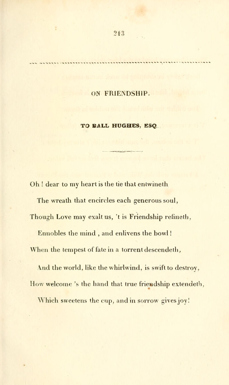 ?l-3 ON FR1ENDSHIP. TO BALL HUGHES, ESQ Oh ! dear to my heart is the tie that enlwineth The wreath that encirdes each generous soûl, Though Love may exalt us, 't is Friendship refineth, Ennobles the mind , and enlivens the bowl ! When the tempest of fatein a torrent descendeth, And the world, like the whirlwind, is swift to clestroy, How welcome 's the hand thaï true frie»dship extendelh, \^ hich sweetens the cup, and in sorrow givesjoy!
